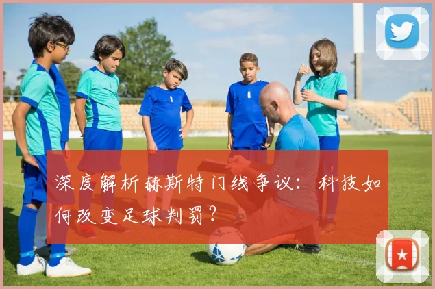 深度解析赫斯特门线争议：科技如何改变足球判罚？